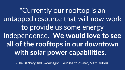 White words appear on a blue background. “Currently our rooftop is an untapped resource that will now work to provide us some energy independence. We would love to see all of the rooftops in our downtown with solar power capabilities." The Bankery and Skowhegan Fleuriste co-owner, Matt DuBois.
